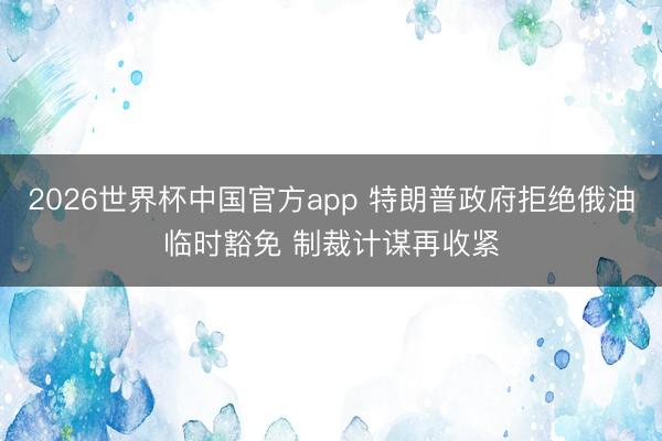 2026世界杯中国官方app 特朗普政府拒绝俄油临时豁免 制裁计谋再收紧