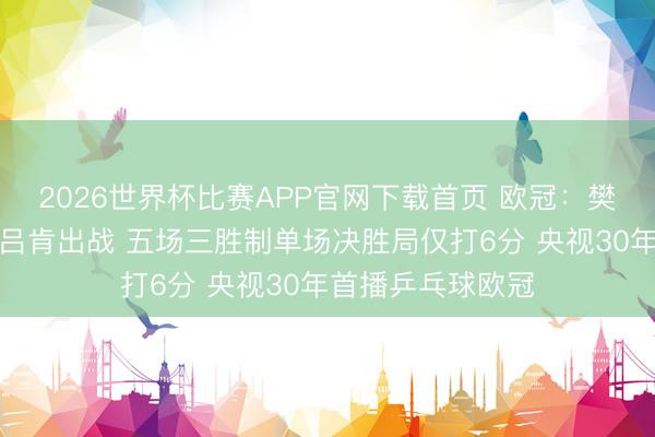 2026世界杯比赛APP官网下载首页 欧冠：樊振东领衔萨尔布吕肯出战 五场三胜制单场决胜局仅打6分 央视30年首播乒乓球欧冠