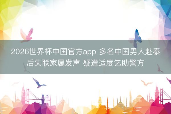 2026世界杯中国官方app 多名中国男人赴泰后失联家属发声 疑遭适度乞助警方