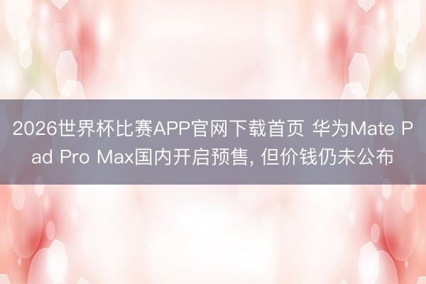2026世界杯比赛APP官网下载首页 华为Mate Pad Pro Max国内开启预售， 但价钱仍未公布