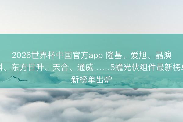 2026世界杯中国官方app 隆基、爱旭、晶澳、晶科、东方日升、天合、通威……5蟾光伏组件最新榜单出炉