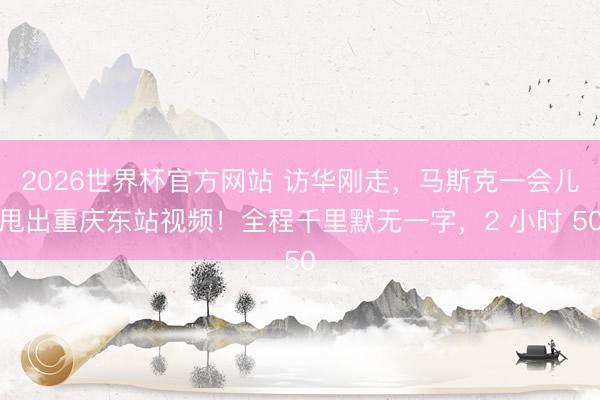 2026世界杯官方网站 访华刚走，马斯克一会儿甩出重庆东站视频！全程千里默无一字，2 小时 50