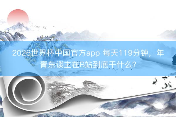 2026世界杯中国官方app 每天119分钟，年青东谈主在B站到底干什么？