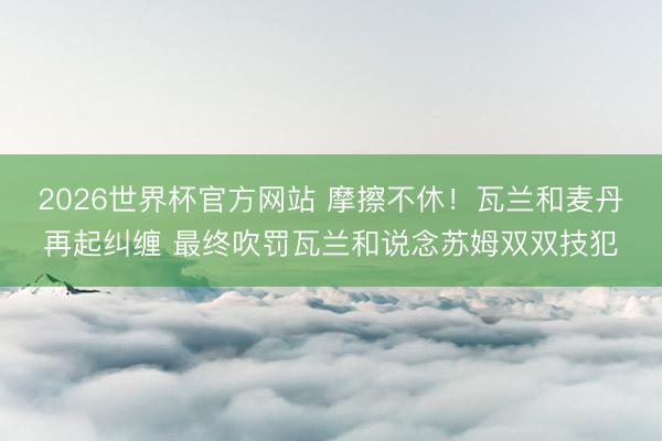 2026世界杯官方网站 摩擦不休!瓦兰和麦丹再起纠缠 最终吹罚瓦兰和说念苏姆双双技犯