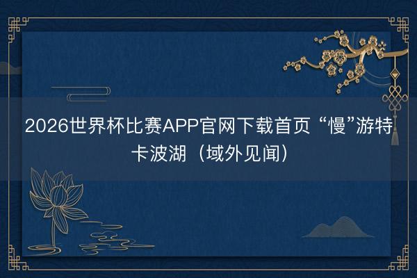 2026世界杯比赛APP官网下载首页 “慢”游特卡波湖（域外见闻）
