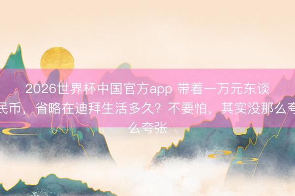 2026世界杯中国官方app 带着一万元东谈主民币，省略在迪拜生活多久？不要怕，其实没那么夸张
