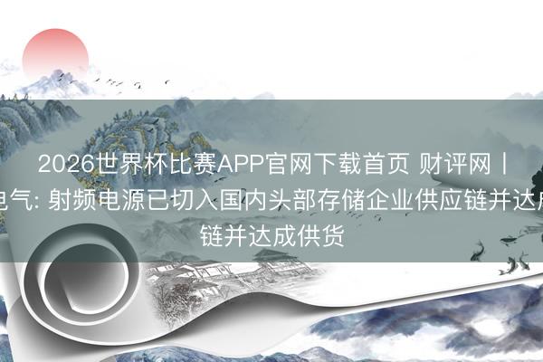 2026世界杯比赛APP官网下载首页 财评网丨豪杰电气: 射频电源已切入国内头部存储企业供应链并达成供货