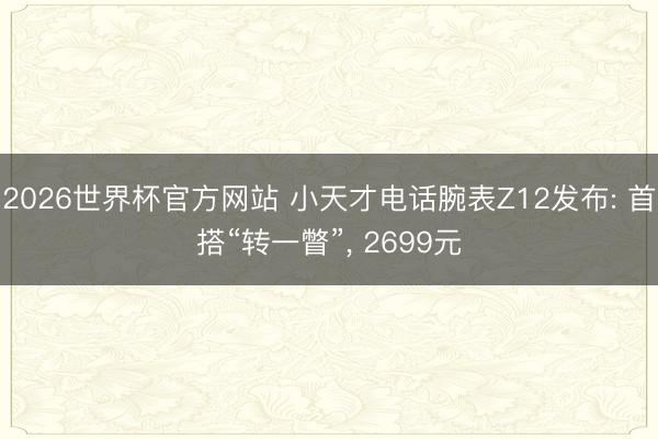 2026世界杯官方网站 小天才电话腕表Z12发布: 首搭“转一瞥”， 2699元