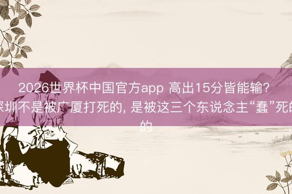2026世界杯中国官方app 高出15分皆能输? 深圳不是被广厦打死的, 是被这三个东说念主“蠢”死的