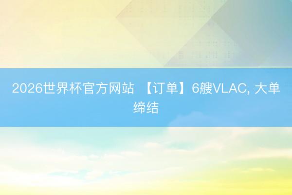 2026世界杯官方网站 【订单】6艘VLAC， 大单缔结