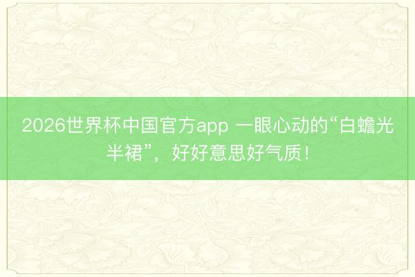 2026世界杯中国官方app 一眼心动的“白蟾光半裙”，好好意思好气质！