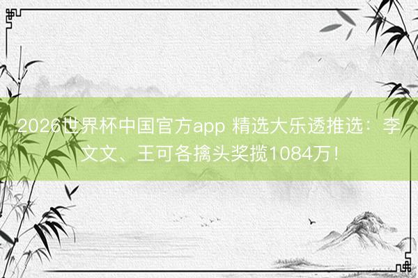 2026世界杯中国官方app 精选大乐透推选：李文文、王可各擒头奖揽1084万！