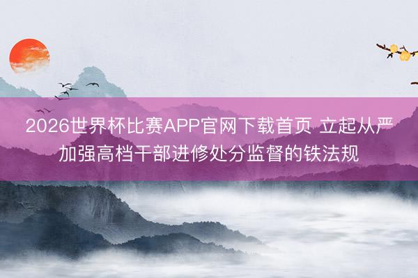 2026世界杯比赛APP官网下载首页 立起从严加强高档干部进修处分监督的铁法规