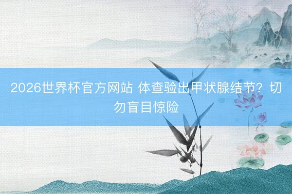 2026世界杯官方网站 体查验出甲状腺结节？切勿盲目惊险