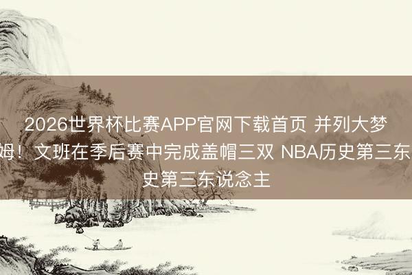 2026世界杯比赛APP官网下载首页 并列大梦&拜纳姆！文班在季后赛中完成盖帽三双 NBA历史第三东说念主