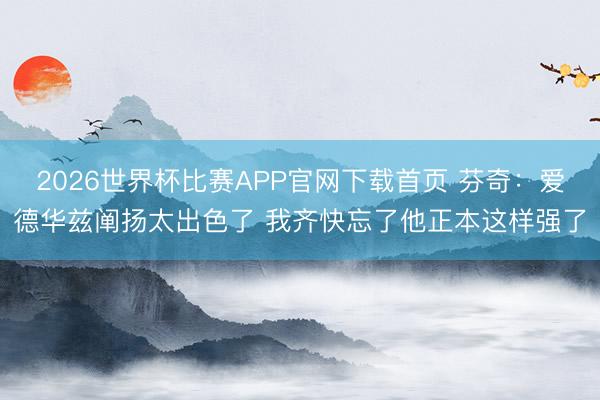 2026世界杯比赛APP官网下载首页 芬奇：爱德华兹阐扬太出色了 我齐快忘了他正本这样强了