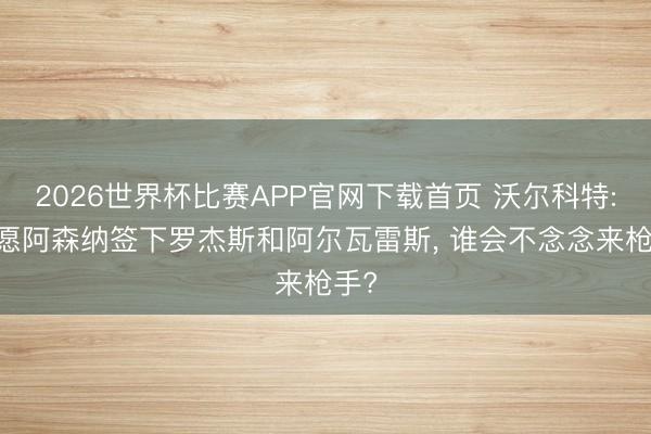 2026世界杯比赛APP官网下载首页 沃尔科特: 但愿阿森纳签下罗杰斯和阿尔瓦雷斯， 谁会不念念来枪手?