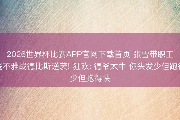 2026世界杯比赛APP官网下载首页 张雪带职工聚餐不雅战德比斯逆袭! 狂欢: 德爷太牛 你头发少但跑得快