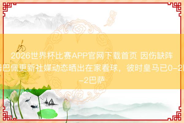 2026世界杯比赛APP官网下载首页 因伤缺阵！姆巴佩更新社媒动态晒出在家看球，彼时皇马已0-2巴萨