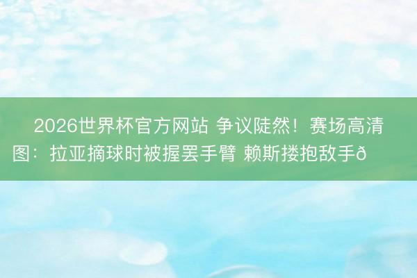 2026世界杯官方网站 争议陡然！赛场高清图：拉亚摘球时被握罢手臂 赖斯搂抱敌手👀