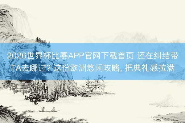 2026世界杯比赛APP官网下载首页 还在纠结带TA去哪过? 这份欧洲悠闲攻略， 把典礼感拉满