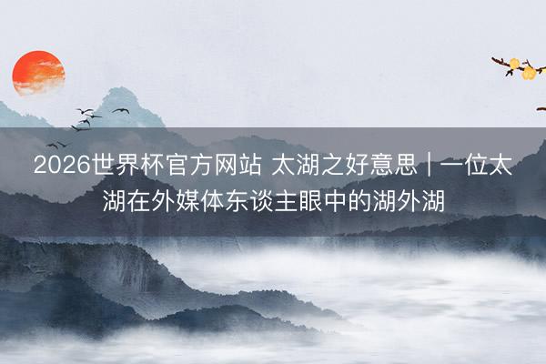2026世界杯官方网站 太湖之好意思 | 一位太湖在外媒体东谈主眼中的湖外湖