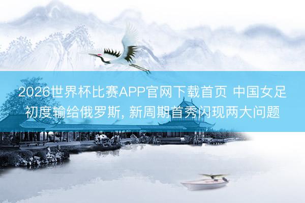 2026世界杯比赛APP官网下载首页 中国女足初度输给俄罗斯， 新周期首秀闪现两大问题