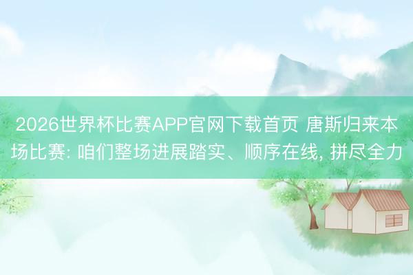2026世界杯比赛APP官网下载首页 唐斯归来本场比赛: 咱们整场进展踏实、顺序在线， 拼尽全力