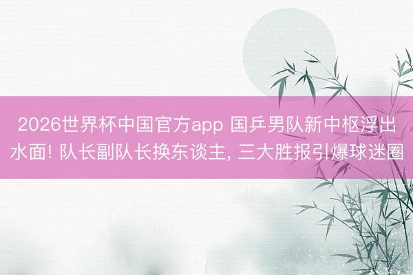2026世界杯中国官方app 国乒男队新中枢浮出水面! 队长副队长换东谈主， 三大胜报引爆球迷圈