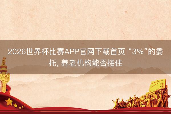 2026世界杯比赛APP官网下载首页 “3%”的委托， 养老机构能否接住