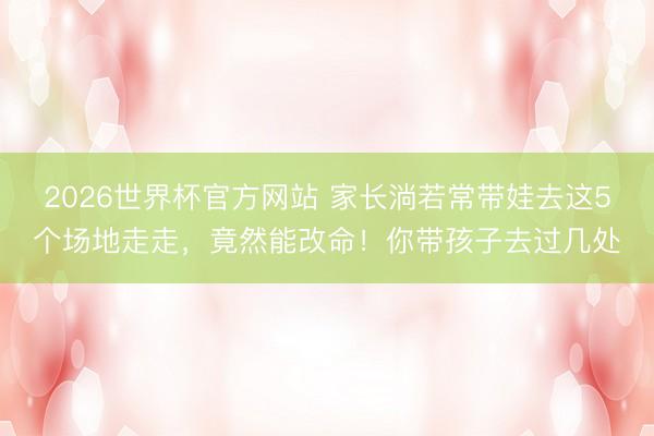 2026世界杯官方网站 家长淌若常带娃去这5个场地走走,竟然能改命!你带孩子去过几处