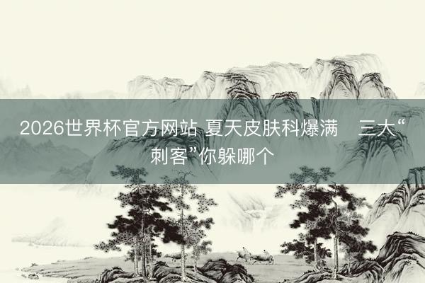 2026世界杯官方网站 夏天皮肤科爆满　三大“刺客”你躲哪个