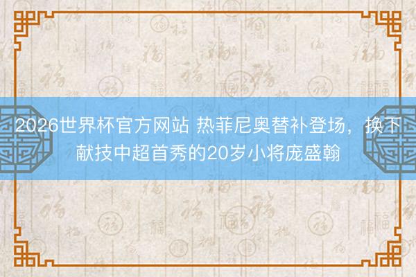 2026世界杯官方网站 热菲尼奥替补登场，换下献技中超首秀的20岁小将庞盛翰