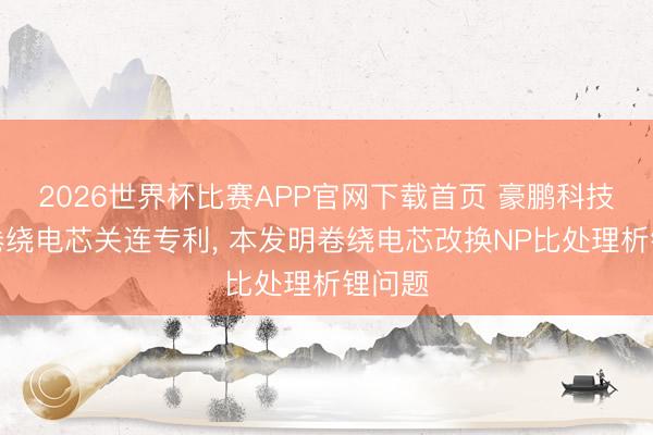 2026世界杯比赛APP官网下载首页 豪鹏科技苦求卷绕电芯关连专利， 本发明卷绕电芯改换NP比处理析锂问题