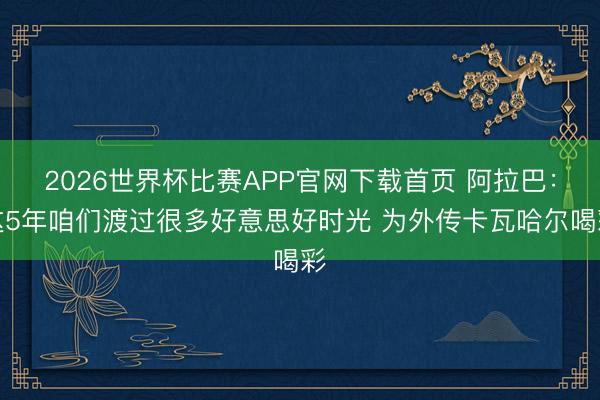 2026世界杯比赛APP官网下载首页 阿拉巴：这5年咱们渡过很多好意思好时光 为外传卡瓦哈尔喝彩