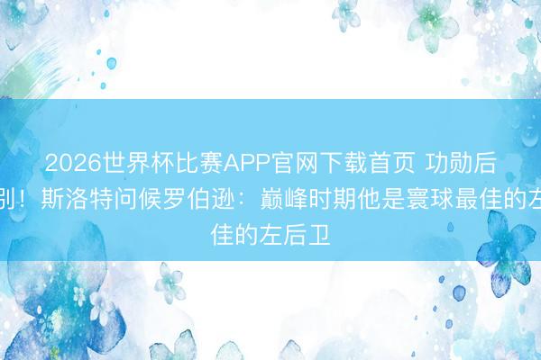 2026世界杯比赛APP官网下载首页 功勋后卫告别！斯洛特问候罗伯逊：巅峰时期他是寰球最佳的左后卫