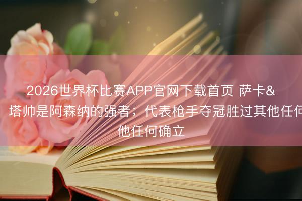 2026世界杯比赛APP官网下载首页 萨卡&赖斯：塔帅是阿森纳的强者；代表枪手夺冠胜过其他任何确立