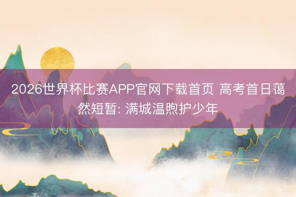 2026世界杯比赛APP官网下载首页 高考首日蔼然短暂: 满城温煦护少年