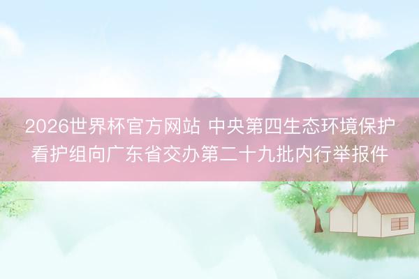 2026世界杯官方网站 中央第四生态环境保护看护组向广东省交办第二十九批内行举报件