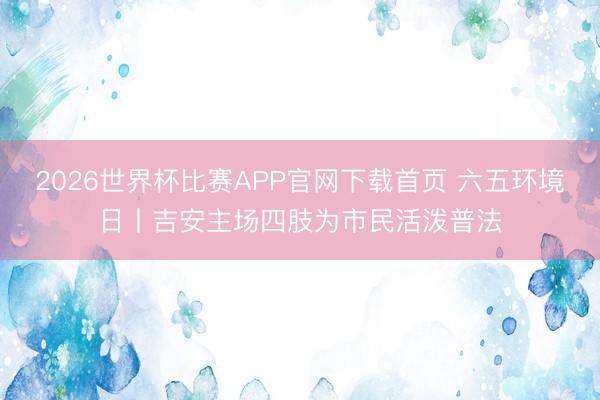 2026世界杯比赛APP官网下载首页 六五环境日丨吉安主场四肢为市民活泼普法