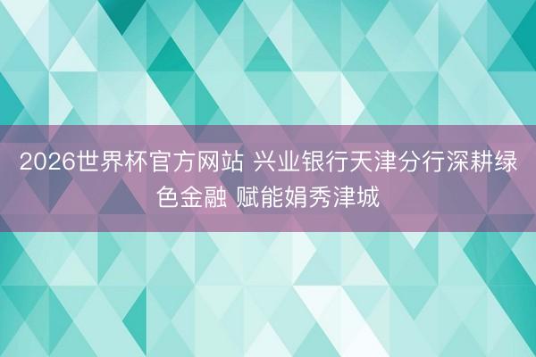 2026世界杯官方网站 兴业银行天津分行深耕绿色金融 赋能娟秀津城