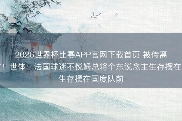 2026世界杯比赛APP官网下载首页 被传离队找女友！世体：法国球迷不悦姆总将个东说念主生存摆在国度队前
