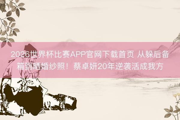 2026世界杯比赛APP官网下载首页 从躲后备箱到晒婚纱照！蔡卓妍20年逆袭活成我方