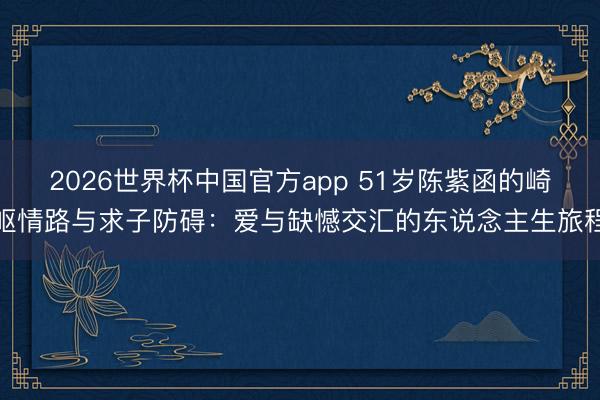 2026世界杯中国官方app 51岁陈紫函的崎岖情路与求子防碍：爱与缺憾交汇的东说念主生旅程