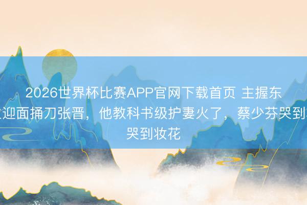 2026世界杯比赛APP官网下载首页 主握东谈主迎面捅刀张晋，他教科书级护妻火了，蔡少芬哭到妆花