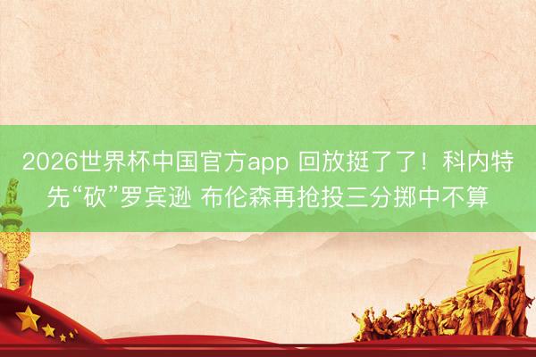 2026世界杯中国官方app 回放挺了了!科内特先“砍”罗宾逊 布伦森再抢投三分掷中不算