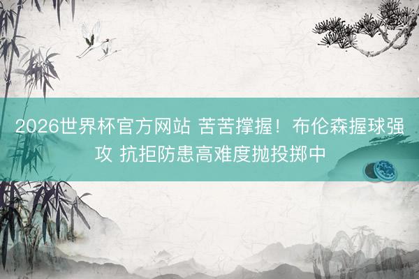 2026世界杯官方网站 苦苦撑握！布伦森握球强攻 抗拒防患高难度抛投掷中