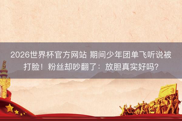 2026世界杯官方网站 期间少年团单飞听说被打脸！粉丝却吵翻了：放胆真实好吗？