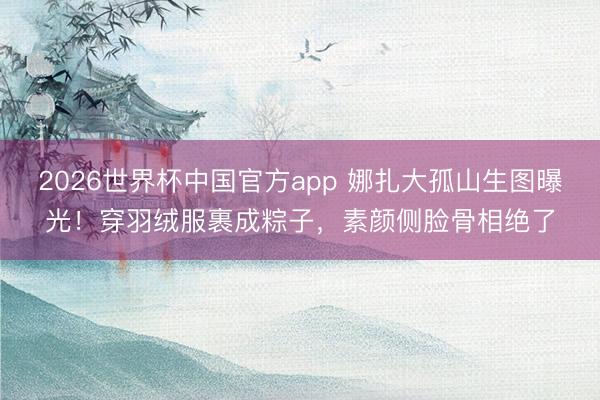 2026世界杯中国官方app 娜扎大孤山生图曝光！穿羽绒服裹成粽子，素颜侧脸骨相绝了