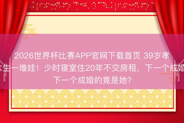 2026世界杯比赛APP官网下载首页 39岁孝渊自曝念念生一堆娃！少时寝室住20年不交房租，下一个成婚的竟是她？